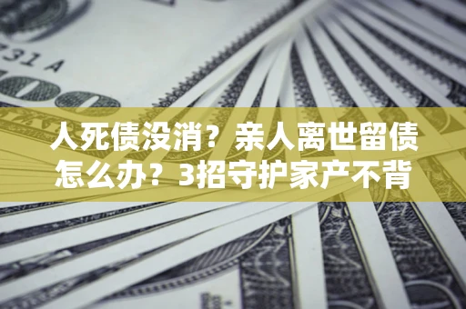 武汉人死债没消？亲人离世留债怎么办？3招守护家产不背锅
