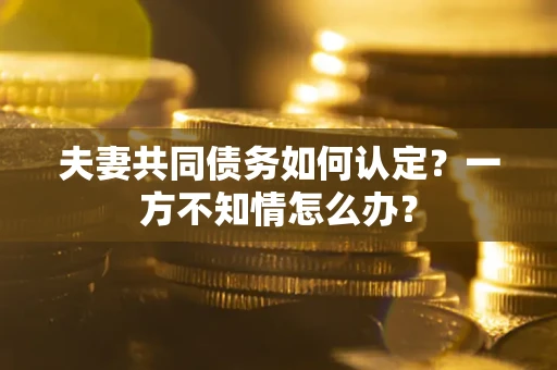 武汉夫妻共同债务如何认定？一方不知情怎么办？