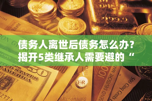 武汉债务人离世后债务怎么办？揭开5类继承人需要避的“坑”